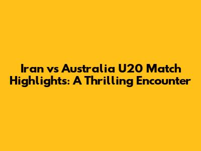 Iran vs Australia U20 Match Highlights: A Thrilling Encounter