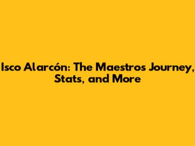 Isco Alarcón: The Maestro's Journey, Stats, and More