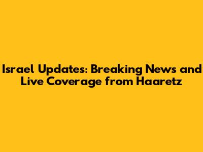 Israel Updates: Breaking News and Live Coverage from Haaretz
