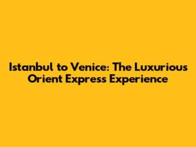 Istanbul to Venice: The Luxurious Orient Express Experience