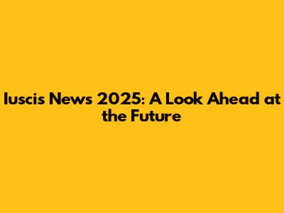 Iuscis News 2025: A Look Ahead at the Future