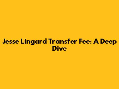 Jesse Lingard Transfer Fee: A Deep Dive