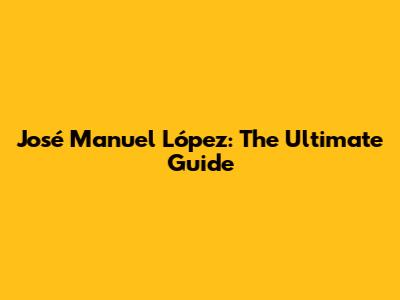 José Manuel López: The Ultimate Guide