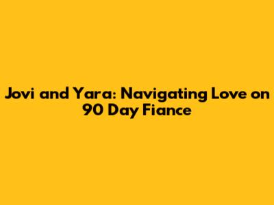 Jovi and Yara: Navigating Love on 90 Day Fiance