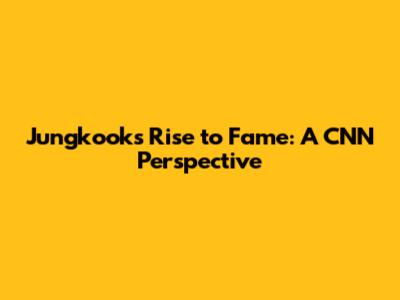 Jungkook's Rise to Fame: A CNN Perspective