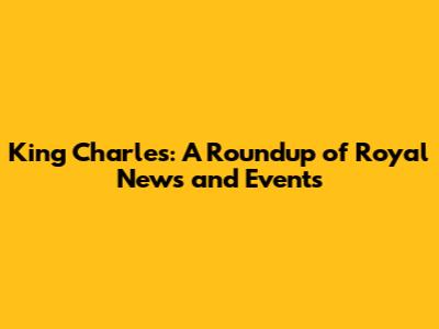 King Charles: A Roundup of Royal News and Events