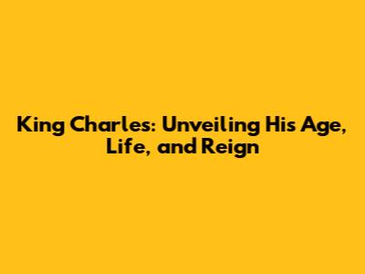 King Charles: Unveiling His Age, Life, and Reign