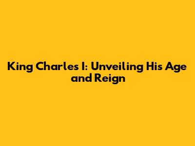 King Charles I: Unveiling His Age and Reign