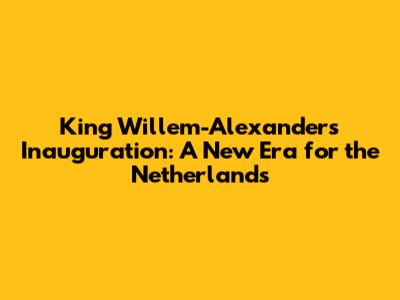 King Willem-Alexander's Inauguration: A New Era for the Netherlands
