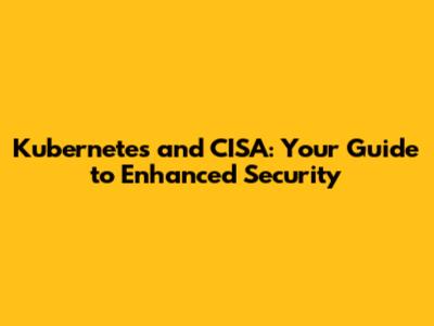 Kubernetes and CISA: Your Guide to Enhanced Security