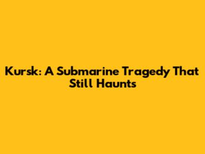 Kursk: A Submarine Tragedy That Still Haunts