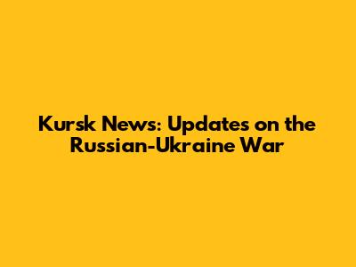 Kursk News: Updates on the Russian-Ukraine War