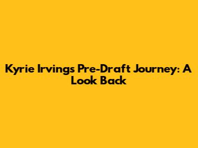 Kyrie Irving's Pre-Draft Journey: A Look Back
