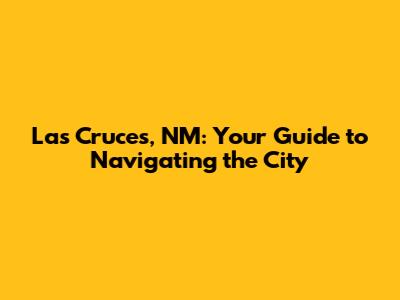 Las Cruces, NM: Your Guide to Navigating the City