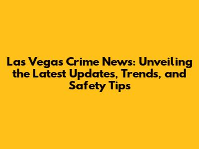 Las Vegas Crime News: Unveiling the Latest Updates, Trends, and Safety Tips