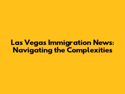 Las Vegas Immigration News: Navigating the Complexities