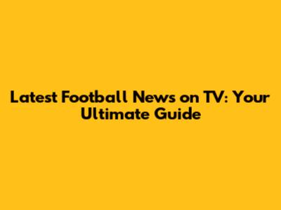 Latest Football News on TV: Your Ultimate Guide