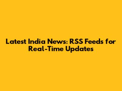 Latest India News: RSS Feeds for Real-Time Updates