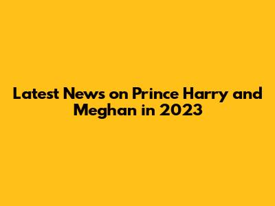 Latest News on Prince Harry and Meghan in 2023