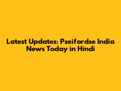 Latest Updates: Pseifordse India News Today in Hindi