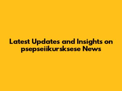 Latest Updates and Insights on psepseiikursksese News