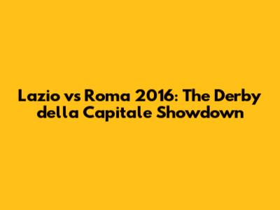 Lazio vs Roma 2016: The Derby della Capitale Showdown