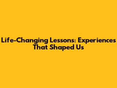 Life-Changing Lessons: Experiences That Shaped Us