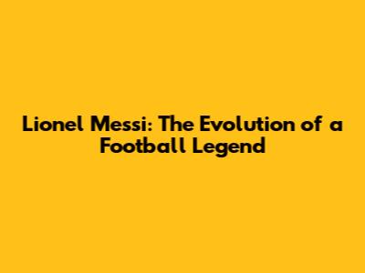 Lionel Messi: The Evolution of a Football Legend
