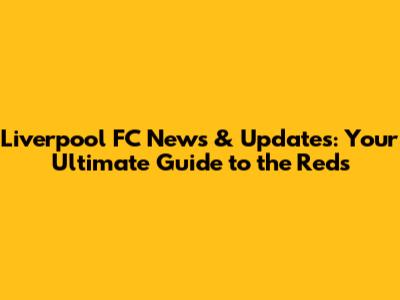 Liverpool FC News & Updates: Your Ultimate Guide to the Reds