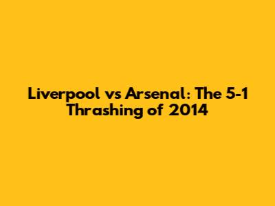 Liverpool vs Arsenal: The 5-1 Thrashing of 2014