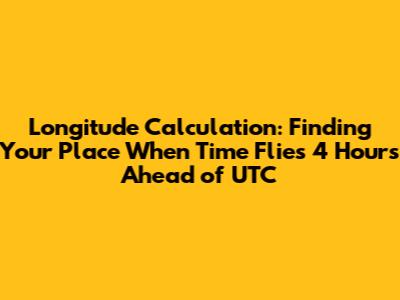 Longitude Calculation: Finding Your Place When Time Flies 4 Hours Ahead of UTC
