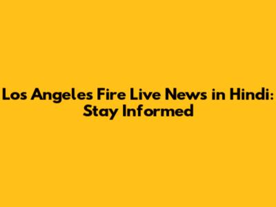 Los Angeles Fire Live News in Hindi: Stay Informed