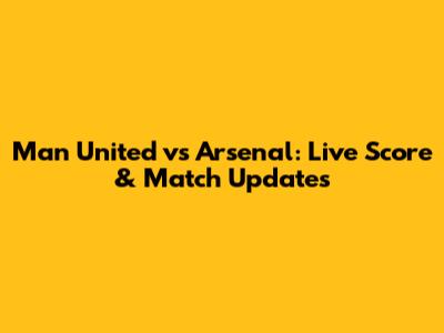 Man United vs Arsenal: Live Score & Match Updates