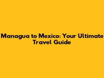 Managua to Mexico: Your Ultimate Travel Guide