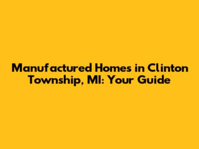 Manufactured Homes in Clinton Township, MI: Your Guide
