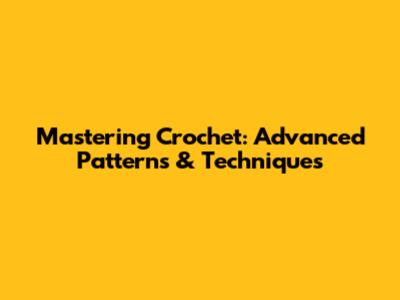 Mastering Crochet: Advanced Patterns & Techniques