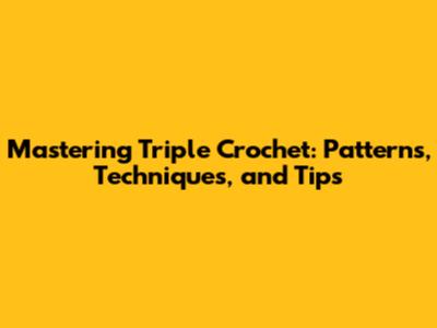 Mastering Triple Crochet: Patterns, Techniques, and Tips