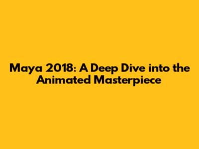 Maya 2018: A Deep Dive into the Animated Masterpiece
