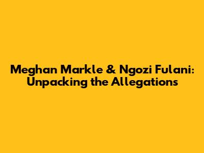 Meghan Markle & Ngozi Fulani: Unpacking the Allegations