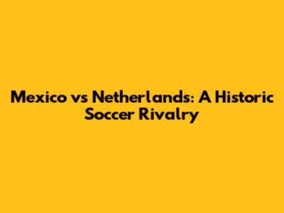 Mexico vs Netherlands: A Historic Soccer Rivalry
