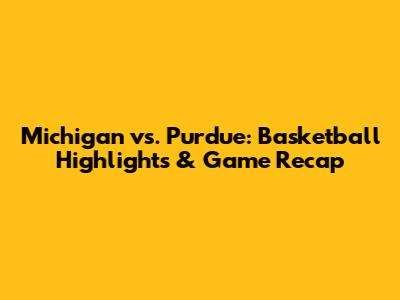 Michigan vs. Purdue: Basketball Highlights & Game Recap