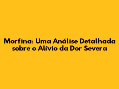 Morfina: Uma Análise Detalhada sobre o Alívio da Dor Severa