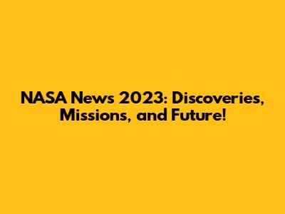 NASA News 2023: Discoveries, Missions, and Future!