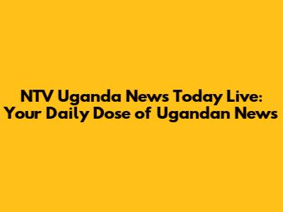 NTV Uganda News Today Live: Your Daily Dose of Ugandan News