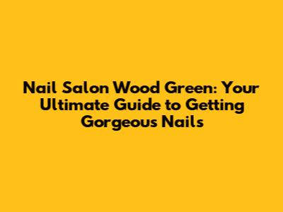 Nail Salon Wood Green: Your Ultimate Guide to Getting Gorgeous Nails