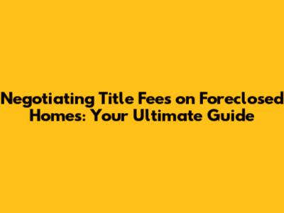 Negotiating Title Fees on Foreclosed Homes: Your Ultimate Guide