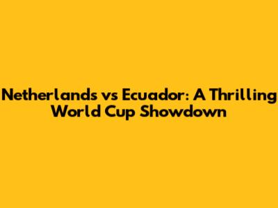 Netherlands vs Ecuador: A Thrilling World Cup Showdown