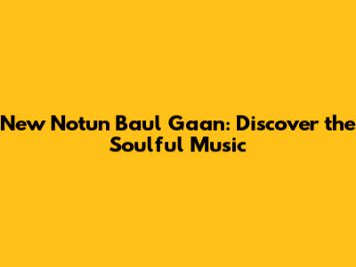New Notun Baul Gaan: Discover the Soulful Music
