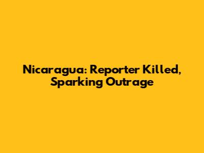 Nicaragua: Reporter Killed, Sparking Outrage