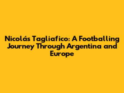 Nicolás Tagliafico: A Footballing Journey Through Argentina and Europe
